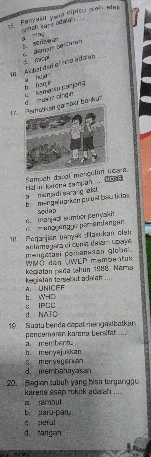 Penyakit yang dipicu oleh efek
rumah kaca adalah ....
a. mag
b. seriawan
c. demam berdarah
d. miopi
16. Akibat dari el nino adalah …
a. hujan
b. banjir
c. kemarau panjang
d. musim dingin
17.gambar berikut!
Sampah dapat mengodara.
Hal ini karena sampah .... HOTS
a. menjadi sarang lalat
b. mengeluarkan polusi bau tidak
sedap
c. menjadi sumber penyakit
d. mengganggu pemandangan
18. Perjanjian banyak dilakukan oleh
antarnegara di dunia dalam upaya
mengatasi pemanasan global.
WMO dan UWEP membentuk
kegiatan pada tahun 1988. Nama
kegiatan tersebut adalah ....
a. UNICEF
b. WHO
c. IPCC
d. NATO
19. Suatu benda dapat mengakibatkan
pencemaran karena bersifat ....
a. membantu
b. menyejukkan
c. menyegarkan
d. membahayakan
20. Bagian tubuh yang bisa terganggu
karena asap rokok adalah ....
a. rambut
b. paru-paru
c. perut
d. tangan