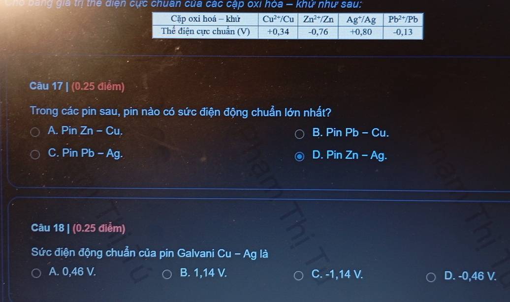 bang gia trị thể diện cực chuân của các cập oxi hóa — khứ như sau:
Câu 17 | (0.25 điểm)
Trong các pin sau, pin nào có sức điện động chuẩn lớn nhất?
A. Pin Zn-Cu. B. Pin F 3 -Cu.
C. Pin Pb-Ag. D. Pin Zn-Ag.
Câu 18 | (0.25 điểm)
Sức điện động chuẩn của pin Galvani Cu - Ag là
A. 0,46 V. B. 1,14 V. C. -1,14 V. D. -0,46 V.