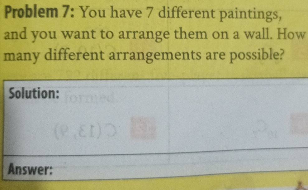 Problem 7: You have 7 different paintings, 
and you want to arrange them on a wall. How 
many different arrangements are possible? 
Solution: 
Answer: