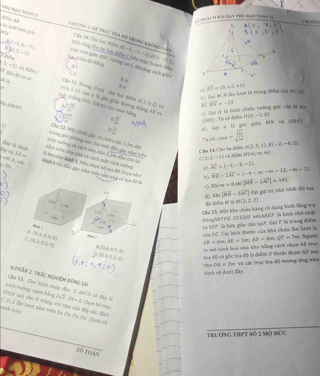 phụ đạo toán 12
ể hoạch bài dạy phụ đạo toán 12
Chượng
điểm AB, Câu 10.Cho hai điểm A(-1;-1;-2),B(3;-5;1)
Mià
Chương 2. Hệ trục tọa độ trong không gian
của một tam giác Biết rằng tồn tại hai điểm C trên trục hoành thỏa
D (2;1;-1).
B (-1;4;-7). hai điểm đó bằng
3 điểm
mãn tam giác ABC vuông tại C, khoảng cách giữa
A2
C.3 
B. 6;5;-3) và điểm 1 Câu 11. Trong Oxyz cho hai điểm
P
D.4
a) vector BS=(0;+2;+6)
P Khi đó ta có: B(4;5;6). Gọi α là góc giữa đường thắng AB và
b). Gọi M, N lần lượt là trung điểm của BC,SD
lất là mặt phầng Oxy. Giá trị của cosα bằng
ếp △ MNP.
A  4sqrt(29)/29 
A(1;3;2) và
vector BS.vector MN=-22.
beginarrayr encloselongdiv 377endarray
c). Gọi H là hình chiếu vuông góc của M lên
B  16/29 
(SBD) . Ta có điểm H(0;-1;0)
1)
D  13/29 
d). Gọi α là góc giữa MN và (SBD) ,
o
Câu 12. Một chiếc gậy có chiều dài 1,3m đặt
Ta có: cos alpha =sqrt(frac 13)14.
trong góc phòng sao cho một đầu gậy nằm trên
đáy là hình
Câu 14.Cho ba điểm A(2;5;1),B(-2;-6;2),
mép tường và cách nền nhà 1.overline 2mda u còn lại
C(1;2;-1) và điểm M(m;m;m).
đáy và SA= 0,4mnhư hình 1. Nếu chọn hệ tọa
v,Öz.
a) vector AC=(-1;-3;-2).
tnằm trên nền nhà và cách một vách tường |vector MB-2vector AC| đạt giá trị nhỏ nhất thì tọa
với A, các hình 2 thì đầu gậy nằm trên nền nhà có tọa độ là
dhat QOxy yz như
b) vector MB-2vector AC=(-4-m;-m-12;-m-2).
c). Khim=0 thì |vector MB-2vector AC|=141.
d). Khi
1.2m
1,3m
độ điểm M là M(2;2;2).
1,2, 1,3m
Câu 15. Một kho chứa hàng có dạng hình lăng trụ
0.4m
đứngABFPE. DCGQH vớiABEF là hình chữ nhật
Hình 1 0,4m
và EFP là tam giác cân tạiP. Gọi T là trung điểm
của DC. Các kích thước của kho chứa lần lượt là
0
A. (0,4;0,4;0) Hinh 2
C. (0,3;0,5;0) AB=6m;AE=5m;AD=8m;QT=7m 1. Người
B (0,4;0,5;0)
ta mô hình hoá nhà kho bằng cách chọn hệ trục
D.(0,4;0,3;0)
toạ độ có gốc toạ độ là điểm O thuộc đoạn AD sao
cho OA=2m và các trục toạ độ tương ứng như
hình vẽ dưới đây.
B.PHÃN 2. TRẬC NGHIỆM ĐÚNG SAI
Câu 13. Cho hình chóp đều S.ABCD có đáy là
hình vuông cạnh bằng 2sqrt(2)· OS=6. Chọn hệ trục
Oxyz sao cho O trùng với tâm của đáy các đỉnh
ninh họa)
C,D, S lần lượt nằm trên tia 0x,Oy,Oz. (hình vẽ
trường tHPT sÓ 2 mộ đức
tó toán