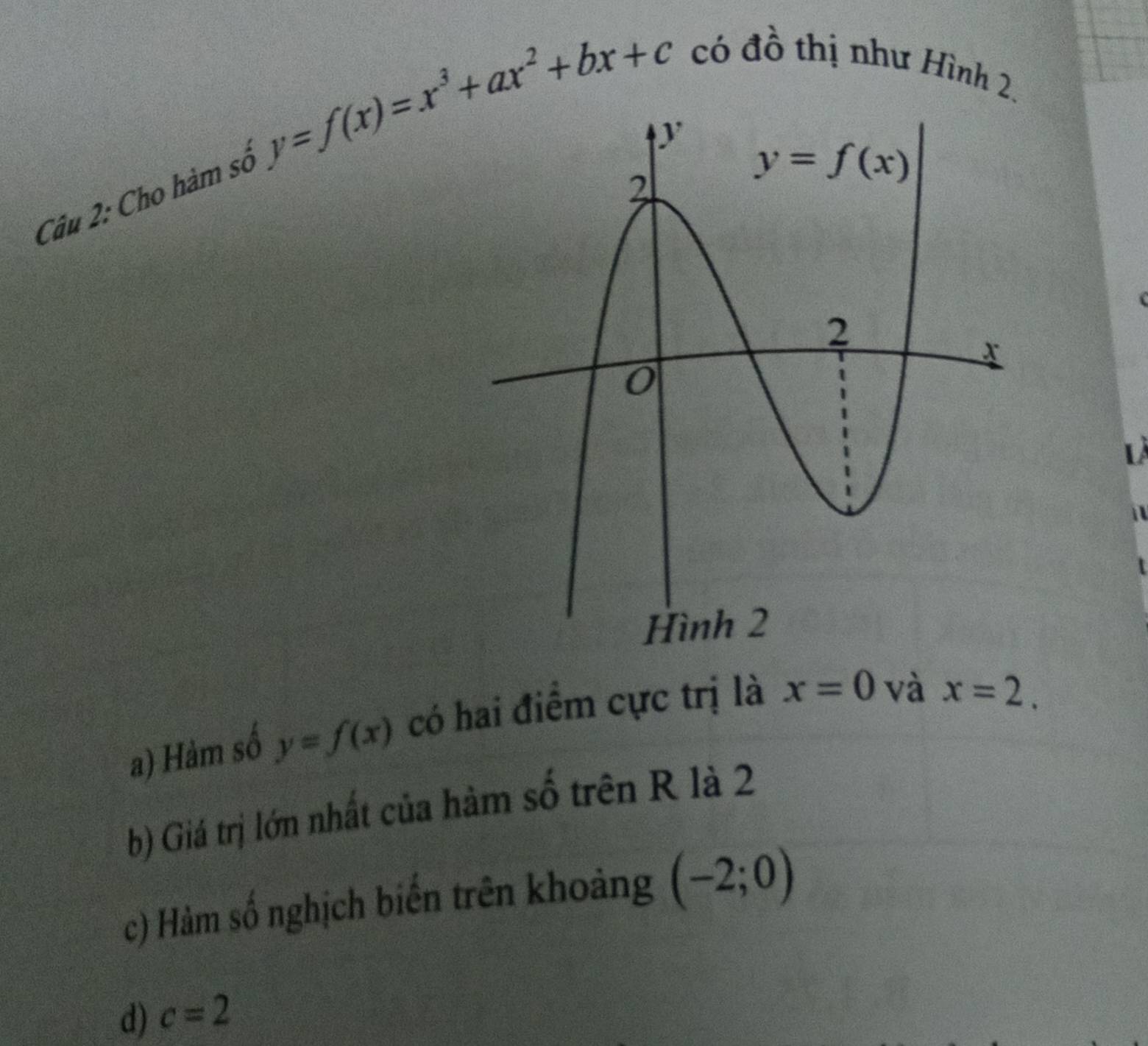 Cho hàm số y=f(x)=x^3+ax^2+bx+c có đồ thị như Hình 2.
L
a) Hàm số y=f(x) có hai điểm cực trị là x=0 và
x=2.
b) Giá trị lớn nhất của hàm số trên R là 2
c) Hàm số nghịch biến trên khoảng (-2;0)
d) c=2