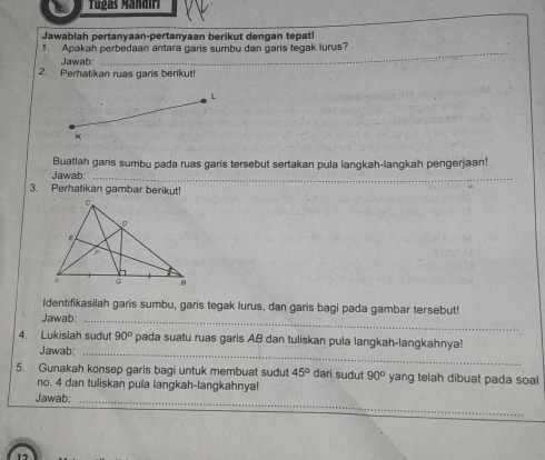 Tugás Mándi 
Jawablah pertanyaan-pertanyaan berikut dengan tepatl 
1. Apakah perbedaan antara garis sumbu dan garis tegak lurus? 
Jawab:_ 
2. Perhatikan ruas garis berikut! 
L 
K 
Buatlah garis sumbu pada ruas garis tersebut sertakan pula langkah-langkah pengerjaan! 
Jawab:_ 
3. Perhatikan gambar berikut! 
Identifikasilah garis sumbu, garis tegak lurus, dan garis bagi pada gambar tersebut! 
Jawab:_ 
4. Lukislah sudut 90° pada suatu ruas garis AB dan tuliskan pula langkah-langkahnya! 
Jawab:_ 
5. Gunakah konsep garis bagi untuk membuat sudut 45° dari sudut 90° yang telah dibuat pada soal 
no. 4 dan tuliskan pula langkah-langkahnya! 
Jawab:_