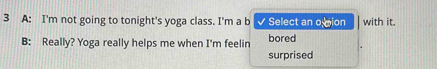 A: I'm not going to tonight's yoga class. I'm a b Select an o wion with it. 
B: Really? Yoga really helps me when I'm feelin bored 
surprised