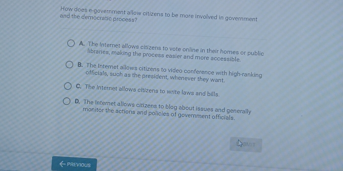 How does e-government allow citizens to be more involved in government
and the democratic process?
A. The Internet allows citizens to vote online in their homes or public
libraries, making the process easier and more accessible.
B. The Internet allows citizens to video conference with high-ranking
officials, such as the president, whenever they want.
C. The Internet allows citizens to write laws and bills.
D. The Internet allows citizens to blog about issues and generally
monitor the actions and policies of government officials.
BMIT
PREVIOUS