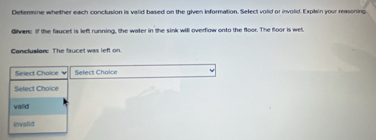 Determine whether each conclusion is valid based on the given information. Select volid or involid. Explain your reasoning.
Given: If the faucet is left running, the water in the sink will overflow onto the floor. The floor is wet.
Conclusion: The faucet was left on.
Select Choice Select Choice
Select Choice
valid
invalid