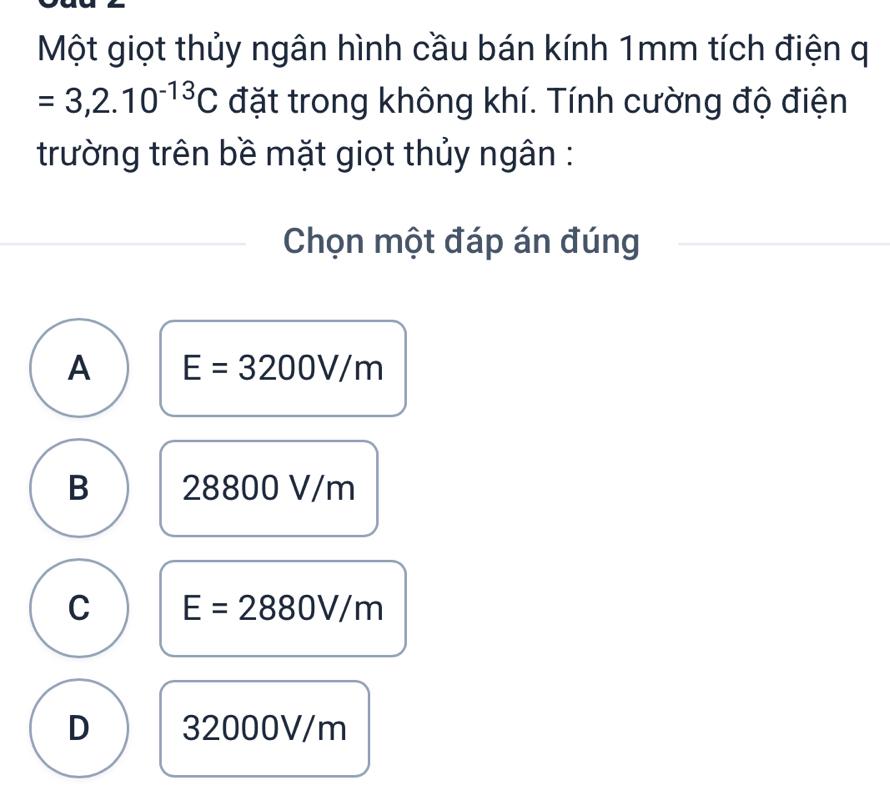 Một giọt thủy ngân hình cầu bán kính 1mm tích điện q
=3,2.10^(-13)C đặt trong không khí. Tính cường độ điện
trường trên bề mặt giọt thủy ngân :
Chọn một đáp án đúng
A E=3200V/m
B 28800 V/m
C E=2880V/m
D 32000V/m