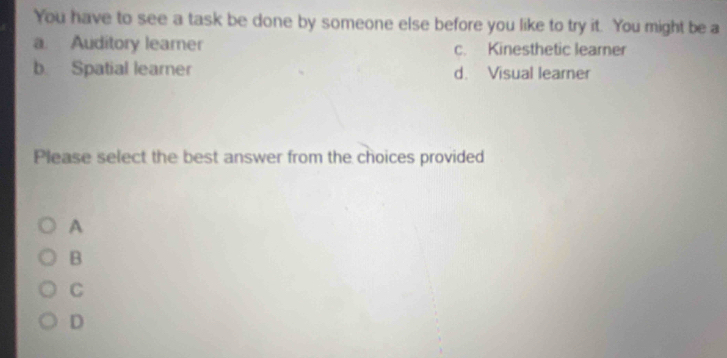 You have to see a task be done by someone else before you like to try it. You might be a
a. Auditory learer c. Kinesthetic learner
b Spatial learner d. Visual learner
Please select the best answer from the choices provided
A
B
C
D