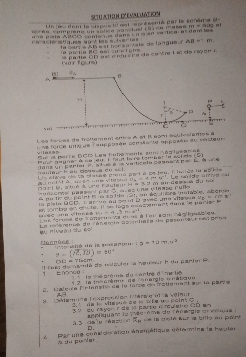 SITUATION D’EVALUATION
Un jeu dont le dispositif est représenté par le schéma ci-
après, comprend un solide penctuel (S) de masse m=50g et
une piste ABCD contenue dans un plan vertical et dont les
caractéristiques sont les suivantes : AB=1m
la partie AB est horizontale de longueur
la partie BC est curviligne
la partle CD est circulzire de centre I et de rayon r.
(voir fgure)
(5) vector v_A B
A
H
1 P
 
D
r h
sol
Les forces de frottement entre A et B sont équivaientes à
une force unique à supposée constante opposée au vecteur-
vitesse. Sur la partle BCD Les frottements sont négligeabies
Pour gagner à ce jeu, il faut faire tomber le solide (S)
dans un panier P, situé à la verticale passant par E, à une
hauteur h au dessus du sol.
Un élève de ta classe prend part à ce jeu. Il lanée le solide
au point A, avec une vitesse v_A=4m.s^(-1) Le solide arrive au
point B, situé à une hauteur
horizontal passant par C, avec une vitesse nulle. H=3.2m u - d ess u s du  s o 
A partir du point 6 le solide (S) , en équilibre instable, aborde
Is piste BCD. Il arrive au point D avec une vitesse v_D=7ms^(-1)
et tombe en chute. Il se loge exactement dans le panier P
avec une vitesse v_P=4,3m.s^(-1)
Les forces de frottements dues à l'air sont négligeables.
La référence de l'énergie potentielle de pesanteur est prise
u niveau du so  !
Données :
Intensité de la pesanteur : g=10m.s^(-2)
θ =(vector IC,vector ID)=60°
OD=75cm.
Il t'est demandé de calculer la hauteur h du panier P.
1. Enonce ：
1.1 le théorème du centre d'inertie.
1.2 le théorème de l'énergie cinétique
2. Calcule l'intensité de la force de frottement sur la partie
AB.
3. Détermine l'expression littérale et la valeur:
3.1 de la vitesse de la bille au point C ;
3.2 du rayon r de la partie circulaire CD en
appliquant le théorème de l'énergie cinétique ;
3.3 de la réaction vector R_N de la piste sur la bille au point 
D.
4. Par une considération énergétique détermine la hauteu
h du panier.