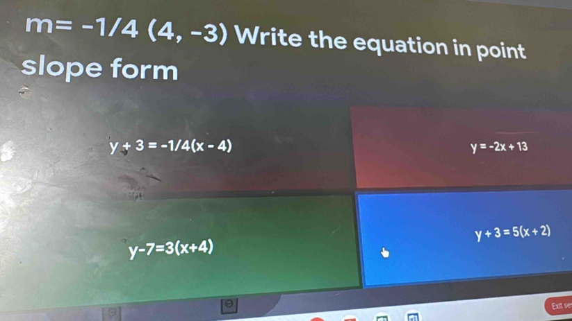 m=-1/4(4,-3) Write the equation in point
slope form
y+3=-1/4(x-4)
y=-2x+13
y+3=5(x+2)
y-7=3(x+4)
Exit ses