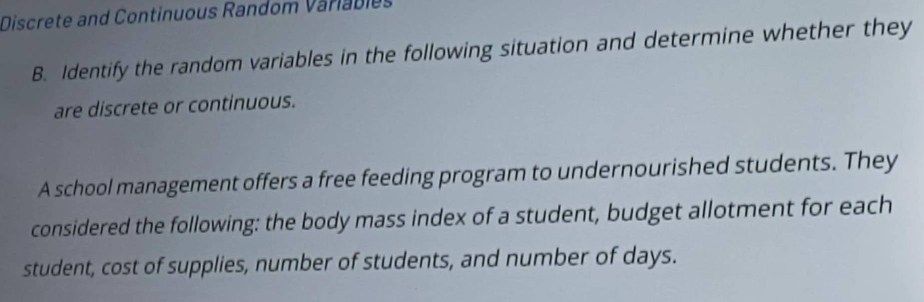 Discrete and Continuous Random Variabies 
B. Identify the random variables in the following situation and determine whether they 
are discrete or continuous. 
A school management offers a free feeding program to undernourished students. They 
considered the following: the body mass index of a student, budget allotment for each 
student, cost of supplies, number of students, and number of days.