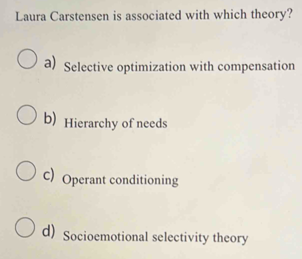 Laura Carstensen is associated with which theory?
a) Selective optimization with compensation
b) Hierarchy of needs
C) Operant conditioning
d) Socioemotional selectivity theory