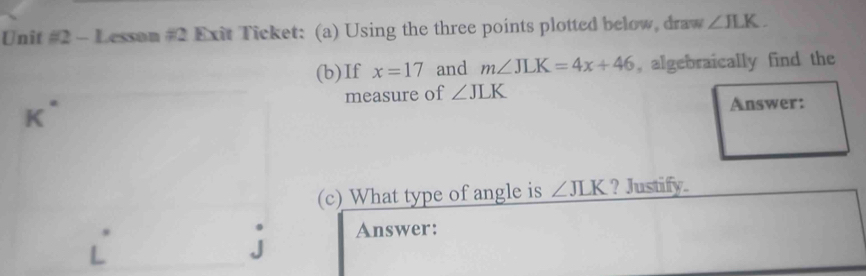 Lesson #2 Exit Ticket: (a) Using the three points plotted below, draw ∠ JLK. 
(b)If x=17 and m∠ JLK=4x+46 , algebraically find the 
measure of ∠ JLK
n Answer: 
(c) What type of angle is ∠ JLK ? Justify. 
Answer: