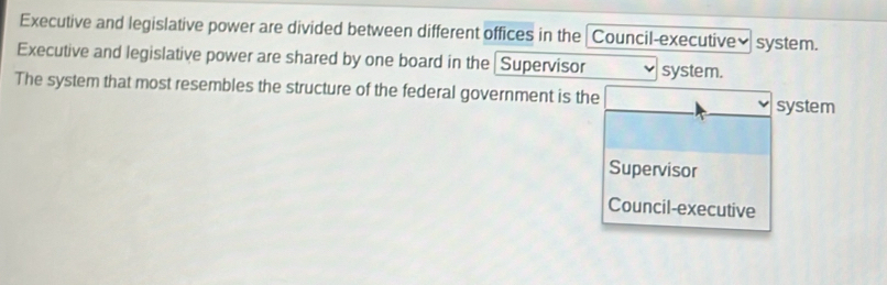 Executive and legislative power are divided between different offices in the Council-executive• system.
Executive and legislative power are shared by one board in the Supervisor system.
The system that most resembles the structure of the federal government is the
system
Supervisor
Council-executive