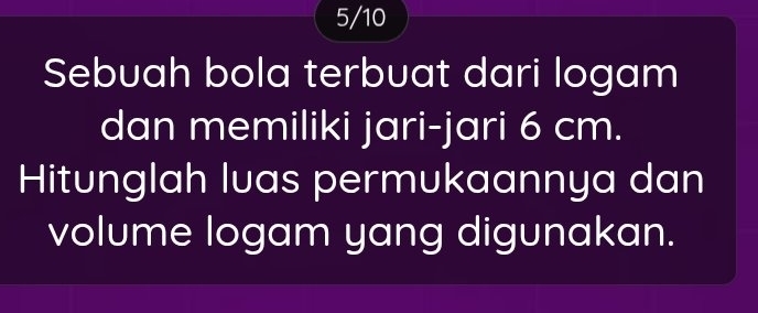 5/10 
Sebuah bola terbuat dari logam 
dan memiliki jari-jari 6 cm. 
Hitunglah luas permukaannya dan 
volume logam yang digunakan.