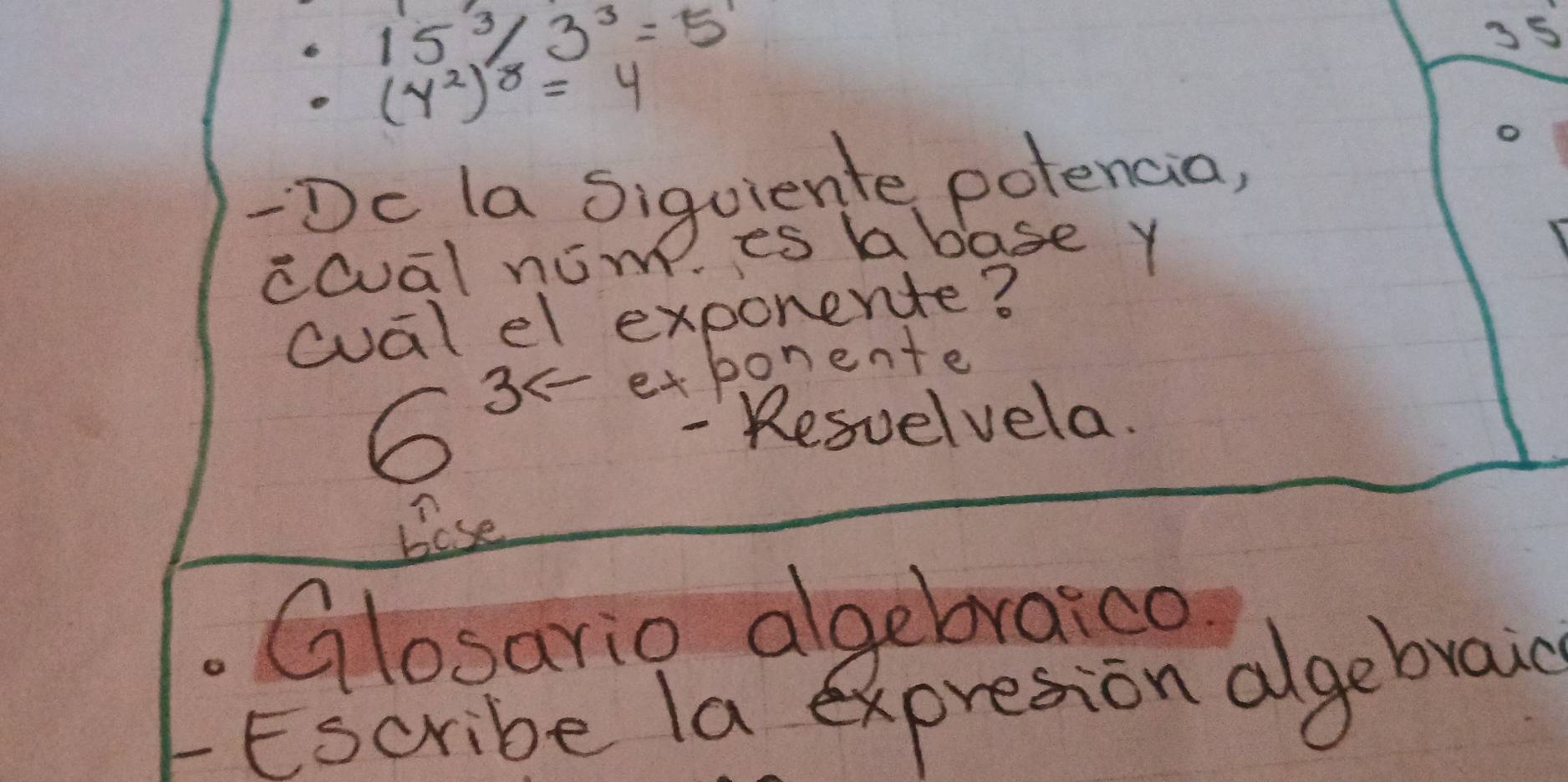 15^3/3^3=5^1
35
(y^2)^8=4
o 
-Dc la sigoiente potencia, 
ccuālnám es abase Y 
cual el exponente?
35 etbonente
6
- Resvelvela. 
Bose 
Glosario algebraica 
Escribe la expresion algebraic