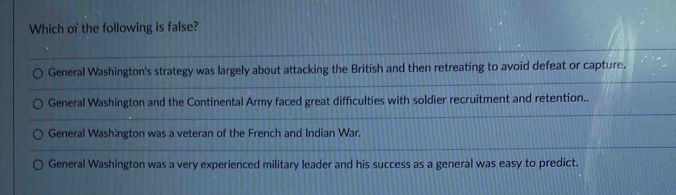 Which of the following is false?
General Washington's strategy was largely about attacking the British and then retreating to avoid defeat or capture.
General Washington and the Continental Army faced great difficulties with soldier recruitment and retention..
General Washington was a veteran of the French and Indian War.
General Washington was a very experienced military leader and his success as a general was easy to predict.