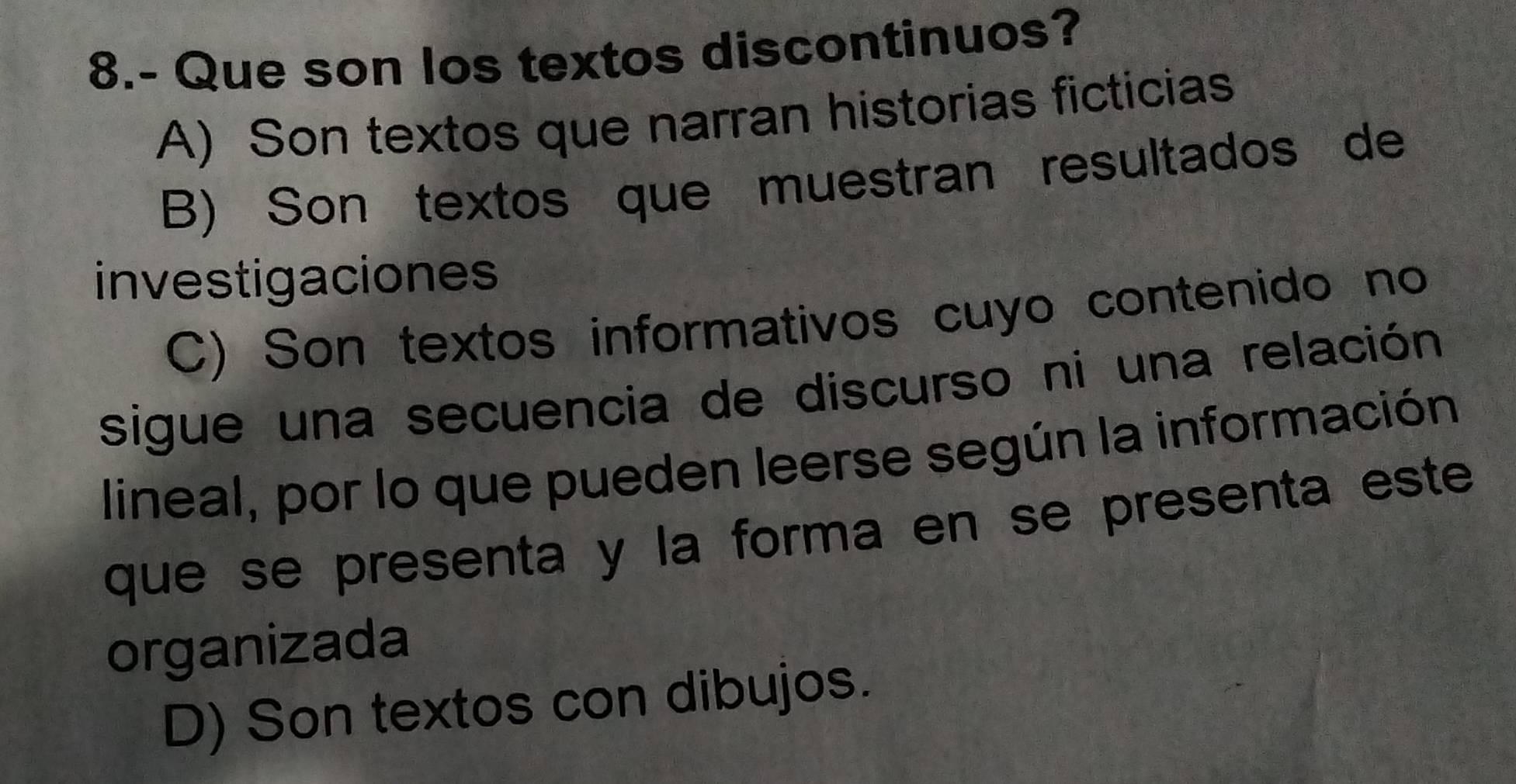 8.- Que son los textos discontinuos?
A) Son textos que narran historias ficticias
B) Son textos que muestran resultados de
investigaciones
C) Son textos informativos cuyo contenido no
sigue una secuencia de discurso ni una relación
lineal, por lo que pueden leerse según la información
que se presenta y la forma en se presenta este
organizada
D) Son textos con dibujos.