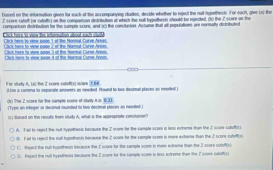 Based on the information given for each of the accompanying studies, decide whether to reject the null hypothesis. For each, give (a) the
Z score cutoff (or cutoffs) on the comparison distribution at which the null hypothesis should be rejected, (b) the Z score on the
comparison distribution for the sample score, and (c) the conclusion. Assume that all populations are normally distributed
For study A, (a) the Z score cutoff(s) is/are 1.64.
(Use a comma to separate answers as needed. Round to two decimal places as needed.)
(b) The Z score for the sample score of study A is 0.33.
(Type an integer or decimal rounded to two decimal places as needed.)
(c) Based on the results from study A, what is the appropriate conclusion?
A. Fail to reject the null hypothesis because the Z score for the sample score is less extreme than the Z score cutoff(s).
B. Fail to reject the null hypothesis because the Z score for the sample score is more extreme than the Z score cutoff(s)
C. Reject the null hypothesis because the Z score for the sample score is more extreme than the Z score cutoff(s)
D. Reject the null hypothesis because the Z score for the sample score is less extreme than the Z score cutoff(s).