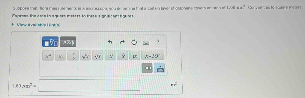 Suppose that, from measurements in a microscope, you determine that a certain layer of graphene covers an area of 1.60mu m^2. Convert this to square meters. 
Express the area in square meters to three significant figures. 
View Available Hint(s)
□ sqrt[□](□ ) AΣφ ?
x^a x_b  a/b  sqrt(x) sqrt[n](x) vector x widehat x |X| x· 10^n
x
1.60mu m^2=□ m^2