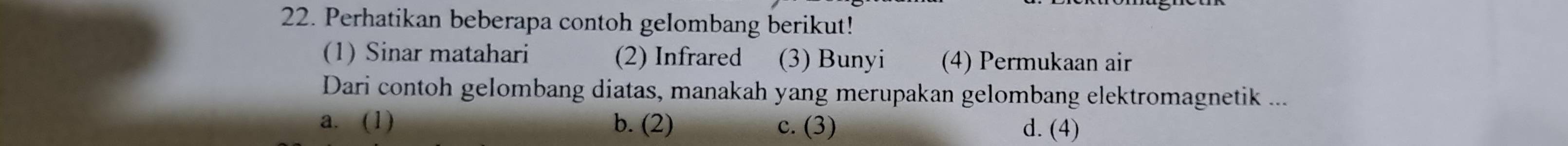 Perhatikan beberapa contoh gelombang berikut!
(1) Sinar matahari (2) Infrared (3) Bunyi (4) Permukaan air
Dari contoh gelombang diatas, manakah yang merupakan gelombang elektromagnetik ...
a. (1) b. (2) c. (3) d. (4)