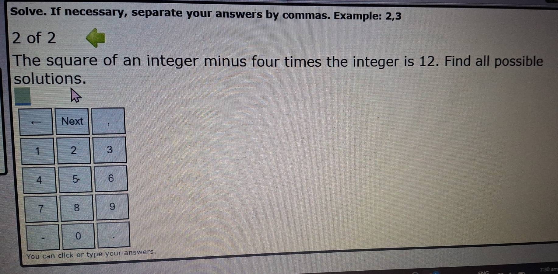 Solve. If necessary, separate your answers by commas. Example: 2, 3
2 of 2
The square of an integer minus four times the integer is 12. Find all possible 
solutions. 
wers.