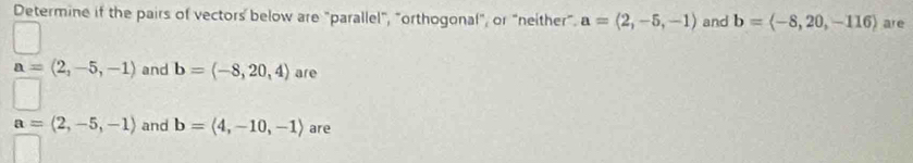 Determine if the pairs of vectors below are "parallel", "orthogonal", or "neither”. a=(2,-5,-1) and b=langle -8,20,-116rangle are
a=(2,-5,-1) and b=(-8,20,4) are
a=(2,-5,-1) and b=langle 4,-10,-1rangle are