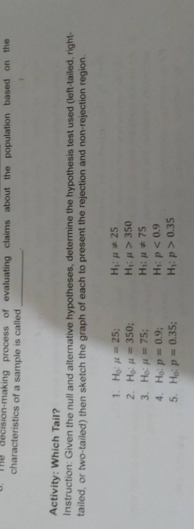 The decision-making process of evaluating claims about the population based on the 
characteristics of a sample is called_ 
Activity: Which Tail? 
Instruction: Given the null and alternative hypotheses, determine the hypothesis test used (left-tailed, right- 
tailed, or two-tailed) then sketch the graph of each to present the rejection and non-rejection region. 
1. H_0:mu =25; H_1:mu != 25
2. H_0:mu =350 '
H_1:mu >350
3. H_0:mu =75; H_1:mu != 75
4. H_0:p=0.9; H_1:p<0.9
5. H_0:p=0.35; H_1:p>0.35