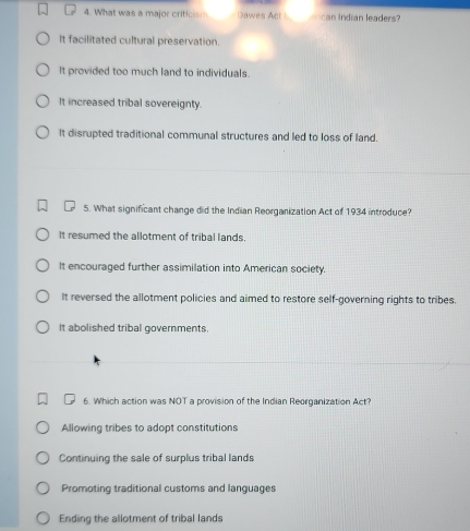 What was a major criticism Dawes Act L ican Indian leaders?
It facilitated cultural preservation.
It provided too much land to individuals.
It increased tribal sovereignty.
It disrupted traditional communal structures and led to loss of land.
5. What significant change did the Indian Reorganization Act of 1934 introduce?
It resumed the allotment of tribal lands.
It encouraged further assimilation into American society.
It reversed the allotment policies and aimed to restore self-governing rights to tribes.
It abolished tribal governments.
6. Which action was NOT a provision of the Indian Reorganization Act?
Allowing tribes to adopt constitutions
Continuing the sale of surplus tribal lands
Promoting traditional customs and languages
Ending the allotment of tribal lands