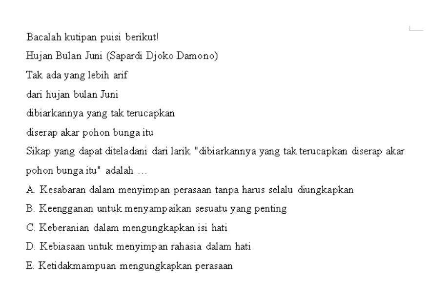 Bacalah kutipan puisi berikut!
Hujan Bulan Juni (Sapardi Djoko Damono)
Tak ada yang lebih arif
dari hujan bulan Juni
dibiarkannya yang tak terucapkan
diserap akar pohon bunga itu
Sikap yang dapat diteladani dari larik "dibiarkannya yang tak terucapkan diserap akar
pohon bunga itu" adalah …
A. Kesabaran dalam menyimpan perasaan tanpa harus selalu diungkapkan
B. Keengganan untuk menyampaikan sesuatu yang penting
C. Keberanian dalam mengungkapkan isi hati
D. Kebiasaan untuk menyimpan rahasia dalam hati
E. Ketidakmampuan mengungkapkan perasaan