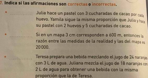 Indica si las afirmaciones son correctas o incorrectas. 
_Julia hace un pastel con 3 cucharadas de cacao por cada 
huevo. Yamila sigue la misma proporción que Julia y hace 
su pastel con 2 huevos y 5 cucharadas de cacao. 
. _Si en un mapa 3 cm corresponden a 600 m, entonces la 
razón entre las medidas de la realidad y las del mapa es
20 000. 
. _Teresa prepara una bebida mezclando el jugo de 24 naranjas 
con 3 L de agua. Juliana mezcla el jugo de 18 naranjas con
2 L de agua para obtener una bebida con la misma 
proporción que la de Teresa.