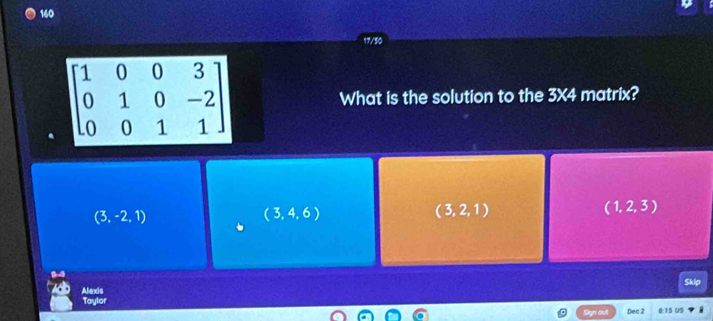 160
17/50
What is the solution to the 3* 4 matrix?
(3,-2,1)
(3,4,6)
(3,2,1)
(1,2,3)
Alexis Skip
Taylor Dec 2 8:15 US
Sign out