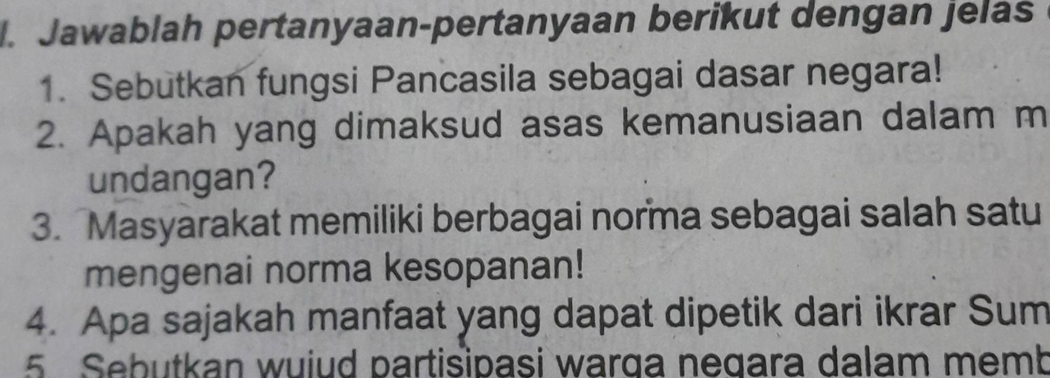 Jawablah pertanyaan-pertanyaan berikut dengan jelas 
1. Sebutkan fungsi Pancasila sebagai dasar negara! 
2. Apakah yang dimaksud asas kemanusiaan dalam m 
undangan? 
3. Masyarakat memiliki berbagai norma sebagai salah satu 
mengenai norma kesopanan! 
4. Apa sajakah manfaat yang dapat dipetik dari ikrar Sum 
5 Sebutkan wuiud partisipasi warga negara dalam memb