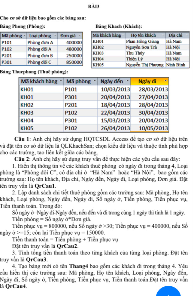 Cho cơ sở dữ liệu bao gồm các bảng sau:
Bảng Phong (Phòng): Bảng Khach (Khách):
Bảng Thuephong (Thuê phòng):
Câu 1: Anh chị hãy sử dụng HQTCSDL Access để tạo cơ sở dữ liệu trên
và đặt tên cơ sở dữ liệu là QLKhachSan; chọn kiểu dữ liệu và thuộc tính phù hợp
cho các trường, tạo liên kết giữa các bảng.
Câu 2: Anh chị hãy sử dụng truy vấn để thực hiện các yêu cầu sau đây:
1. Hiển thị thông tin về các khách thuê phòng có ngày đi trong tháng 4, Loại
phòng là “Phòng đôi C”, có địa chi ở “Hà Nam” hoặc “Hà Nội”, bao gồm các
trường sau: Họ tên khách, Địa chi, Ngày đến, Ngày đi, Loại phòng, Đơn giá. Đặt
tên truy vấn là QrCau1.
2. Lập danh sách chi tiết thuê phòng gồm các trường sau: Mã phòng, Họ tên
khách, Loại phòng, Ngày đến, Ngày đi, Số ngày ở, Tiền phòng, Tiền phục vụ,
Tiền thanh toán. Trong đó:
Số ngày dot O=N Ngày đi-Ngày đến, nếu đến và đi trong cùng 1 ngày thì tính là 1 ngày.
Tiền phòn g=Shat o ngày sigma^* *Đơn giá.
Tiền phục vu=800000 , nếu Số ngày 30; Tiền phục vu=400000 0, nếu Số
ngày ở =15; còn lại Tiền phục vu=150000.
Tiền thanh toán = Tiền phòng + Tiền phục vụ
Đặt tên truy vấn là QrCau2.
3. Tính tổng tiền thanh toán theo từng khách của từng loại phòng. Đặt tên
truy vấn là QrCau3.
4. Tạo bảng mới có tên Thang4 bao gồm các khách đi trong tháng 4. Yêu
cầu hiền thị các trường sau: Mã phòng, Họ tên khách, Loại phòng, Ngày đến,
Ngày đi, Số ngày ở, Tiền phòng, Tiền phục vụ, Tiền thanh toán.Đặt tên truy vấn
là QrCau4.