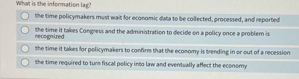 What is the information lag?
the time policymakers must wait for economic data to be collected, processed, and reported
the time it takes Congress and the administration to decide on a policy once a problem is
recognized
the time it takes for policymakers to confirm that the economy is trending in or out of a recession
the time required to turn fiscal policy into law and eventually affect the economy