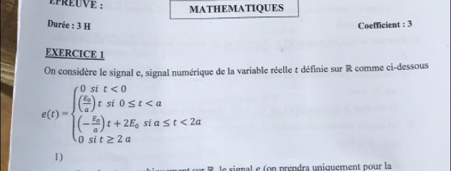 PRÉUVE : MATHEMATIQUES 
Durée : 3 H Coefficient : 3 
EXERCICE 1 
On considère le signal e, signal numérique de la variable réelle t définie sur R comme ci-dessous
g(t)=beginarrayl 0ift<0 (frac 5π a≤ t<2a 0sit≥ 2aendarray.
1) 
le signal e (on préndra uniquement pour la