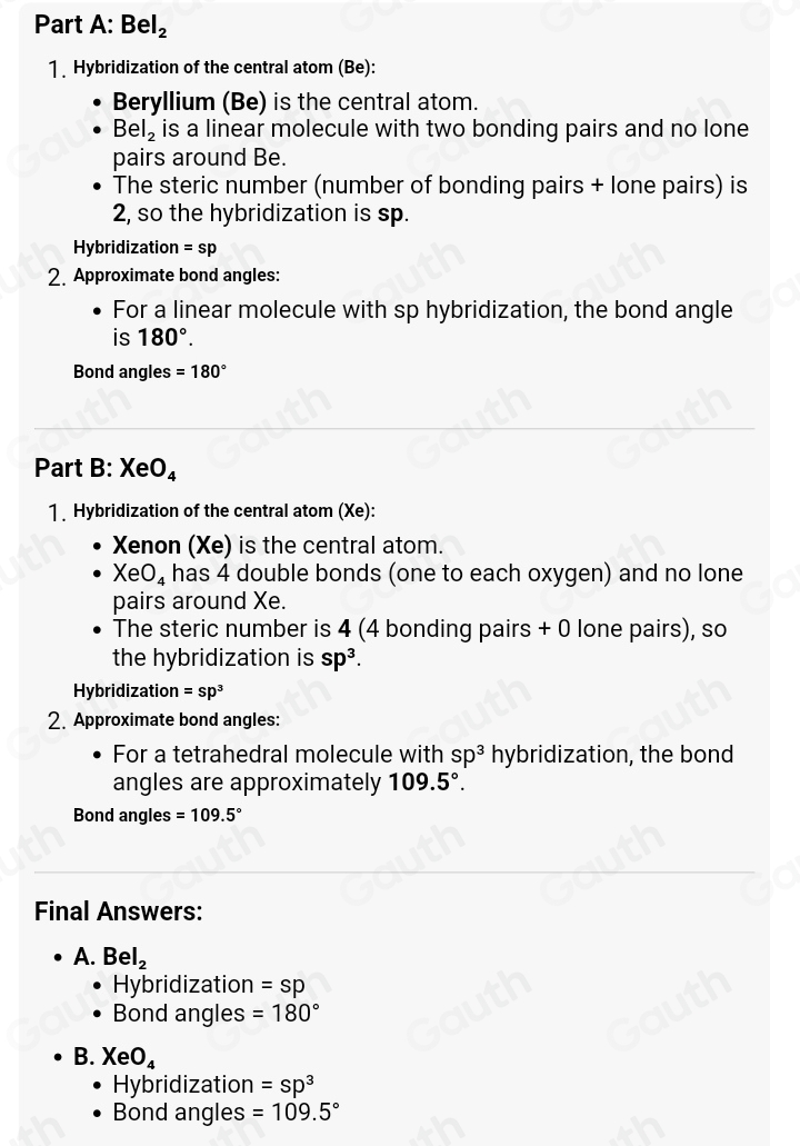 Part A: Bel_2
1. Hybridization of the central atom (Be): 
Beryllium (Be) is the central atom.
Bel_2 is a linear molecule with two bonding pairs and no lone 
pairs around Be. 
The steric number (number of bonding pairs + lone pairs) is
2, so the hybridization is sp. 
Hybridization =sp
2. Approximate bond angles: 
For a linear molecule with sp hybridization, the bond angle 
is 180°. 
Bond angles =180°
Part B: X eO_4
1 Hybridization of the central atom (Xe ): 
Xenon (Xe) is the central atom.
XeO_4 has 4 double bonds (one to each oxygen) and no lone 
pairs around Xe. 
The steric number is 4 (4 bonding pairs + 0 lone pairs), so 
the hybridization is sp^3. 
Hybridization =sp^3
2. Approximate bond angles: 
For a tetrahedral molecule with sp^3 hybridization, the bond 
angles are approximately 109.5°. 
Bond angles =109.5°
Final Answers: 
A. Bel_2
Hybridization =sp
Bond angles =180°
B. XeO_4
Hybridization =sp^3
Bond angles =109.5°