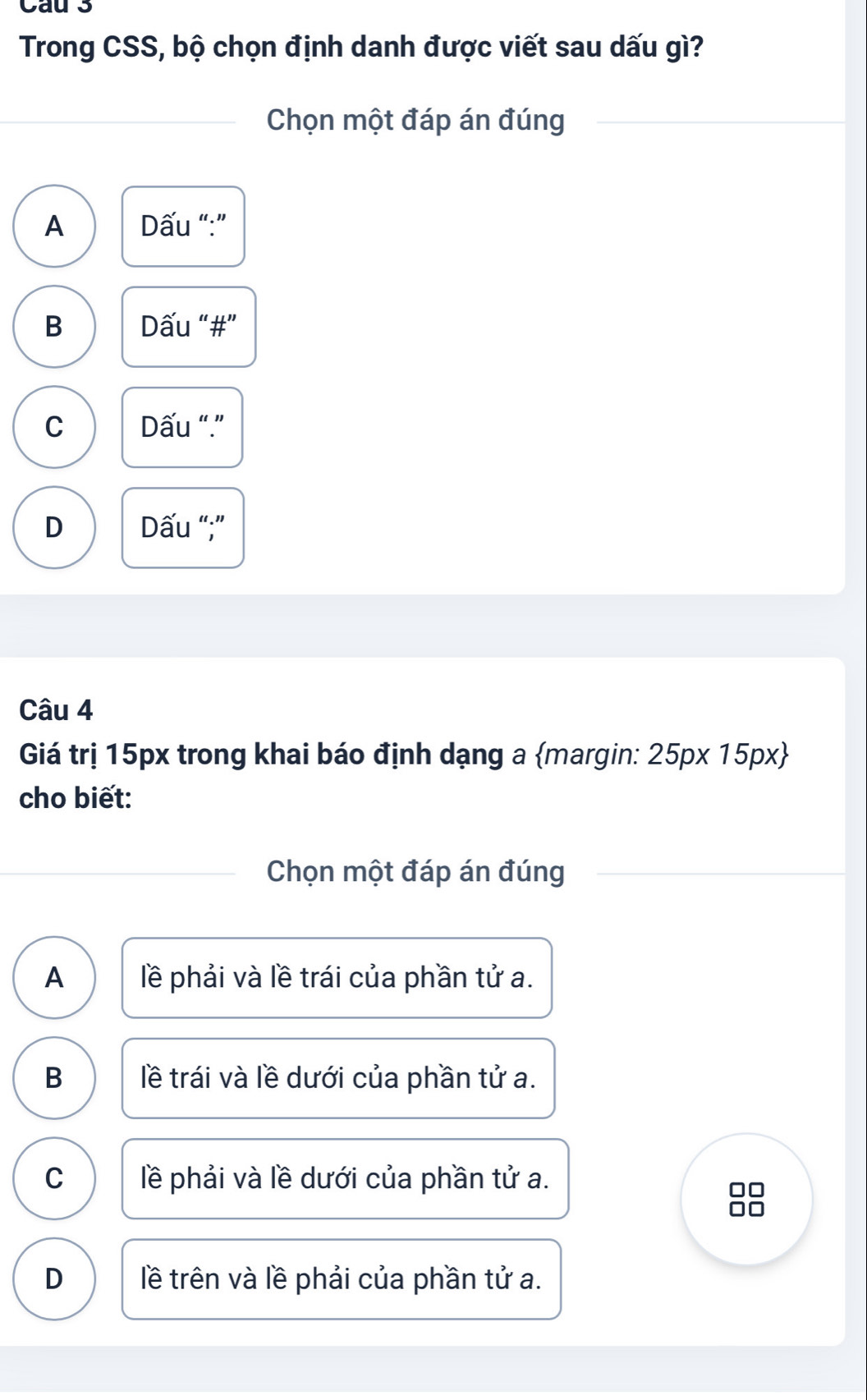 Cau 3
Trong CSS, bộ chọn định danh được viết sau dấu gì?
Chọn một đáp án đúng
A Dấu “:”
B Dấu “#”
C Dấu “.”
D Dấu “;”
Câu 4
Giá trị 15px trong khai báo định dạng a margin: 25px15px) 
cho biết:
Chọn một đáp án đúng
A lề phải và lề trái của phần tử a.
B lề trái và lề dưới của phần tử a.
C lề phải và lề dưới của phần tử a.
D lề trên và lề phải của phần tử a.