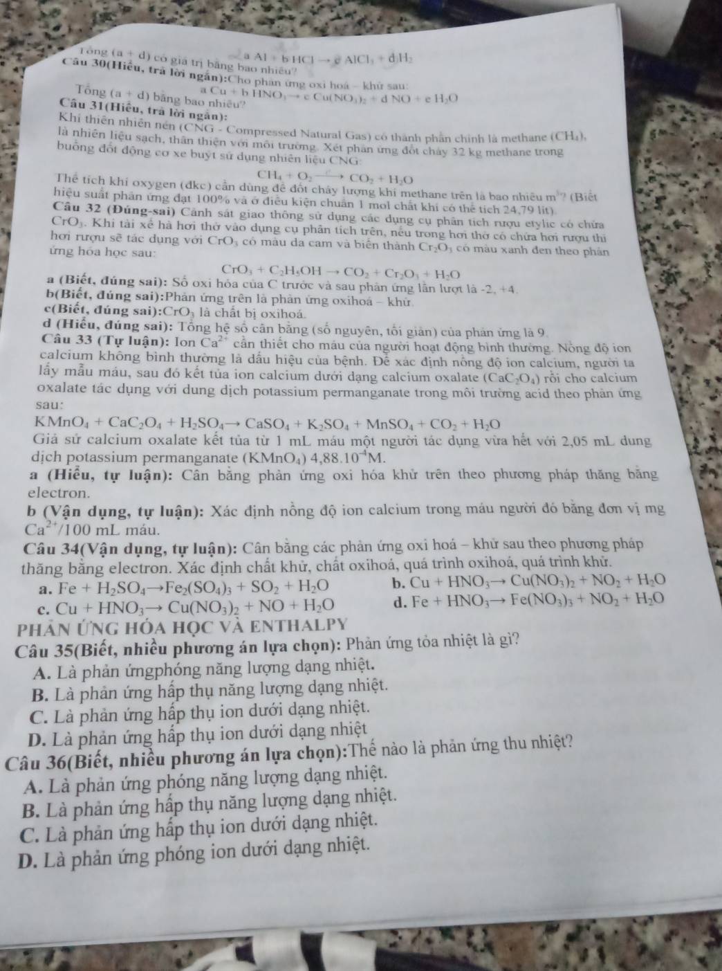 a Al+bHClto eAlCl_3+d)H_2
Tổng (a+d) có giá trị băng bao nhiều?
Câu 30(Hiểu, trả lời ngân):Cho phan ứng oxi hoá - khữ sau
a
Tổng (a+d) bāng bao Cu+bHNO_3to cCu(NO_3)_2+dNO+eH_2O
Câu 31(Hiều, trã lời ngắn):
Khí thiên nhiên nén (CNG- Compressed Natural Gas) có thành phần chính là methane (CH₄)
là nhiên liệu sạch, thân thiên với môi trường Xét phan ứng đột chảy 32 kg methane trong
buống đốt động cơ xe buýt sứ dụng nhiên liệu CNG:
CH_4+O_2to CO_2+H_2O
Thể tích khí oxygen (đkc) cần dùng đề đốt cháy lượng khi methane trên là bao nhiều m^3 / (Biết
hiệu suất phân ứng đạt 100% và ở điều kiện chuẩn 1 mol chất khí có thể tích 24,79 lit)
Câu 32 (Đúng-sai) Cảnh sát giao thông sử dụng các dụng cụ phân tích rượu etylic có chứa
CrO_1.. Khi tài xé hà hơi thờ vào dụng cụ phân tích trên, nếu trong hơi thờ có chứa hơi rượu thi
hơi rượu sẽ tác dụng với CrO_3; có màu da cam và biển thành Cr_2O_3 có màu xanh đen theo phản
ứng hóa học sau:
CrO_3+C_2H_5OHto CO_2+Cr_2O_3+H_2O
a (Biết, đúng sai): Số oxi hỏa của C trước và sau phân ứng lần lượt là -2. +4
b(Biết, đúng sai):Phản ứng trên là phản ứng oxihoá - khử
c(Biết, đúng sai ):CrO_3 là chất bị oxihoá.
d (Hiểu, đứng sai): Tổng hệ số cân bằng (số nguyên, tối giản) của phản ứng là 9
Câu 33 (Tự luận): lon Ca^(2+) cần thiết cho máu của người hoạt động bình thường. Nông độ ion
calcium không bình thường là dấu hiệu của bệnh. Để xác định nổng độ ion calcium, người ta
lấy mẫu máu, sau đó kết tủa ion calcium dưới dạng calcium oxalate (CaC_2O_4) rôi cho calcium
oxalate tác dụng với dung dịch potassium permanganate trong môi trường acid theo phản ứng
sau:
∠ A 4nO_4+CaC_2O_4+H_2SO_4to CaSO_4+K_2SO_4+MnSO_4+CO_2+H_2O
Giả sử calcium oxalate kết tủa từ 1 mL máu một người tác dụng vừa hết với 2,05 mL dung
dịch potassium permanganate (KMnO_4)4,88.10^(-4)M.
a (Hiểu, tự luận): Cân bằng phản ứng oxi hóa khử trên theo phương pháp thăng băng
electron.
b (Vận dụng, tự luận): Xác định nồng độ ion calcium trong máu người đó bằng đơn vị mg
Ca^(2+)/100mL 2 máu.
Câu 34(Vận dụng, tự luận): Cân bằng các phản ứng oxi hoá - khử sau theo phương pháp
thăng bằng electron. Xác định chất khử, chất oxihoá, quá trình oxihoá, quá trình khử.
a. Fe+H_2SO_4to Fe_2(SO_4)_3+SO_2+H_2O b. Cu+HNO_3to Cu(NO_3)_2+NO_2+H_2O
c. Cu+HNO_3to Cu(NO_3)_2+NO+H_2O d. Fe+HNO_3to Fe(NO_3)_3+NO_2+H_2O
Phản ứNg hóa học và enthal P)
Câu 35(Biết, nhiều phương án lựa chọn): Phản ứng tỏa nhiệt là gì?
A. Là phản ứngphóng năng lượng dạng nhiệt.
B. Là phản ứng hấp thụ năng lượng dạng nhiệt.
C. Là phản ứng hấp thụ ion dưới dạng nhiệt.
D. Là phản ứng hấp thụ ion dưới dạng nhiệt
Câu 36(Biết, nhiều phương án lựa chọn):Thế nào là phản ứng thu nhiệt?
A. Là phản ứng phóng năng lượng dạng nhiệt.
B. Là phản ứng hấp thụ năng lượng dạng nhiệt.
C. Là phản ứng hấp thụ ion dưới dạng nhiệt.
D. Là phản ứng phóng ion dưới dạng nhiệt.