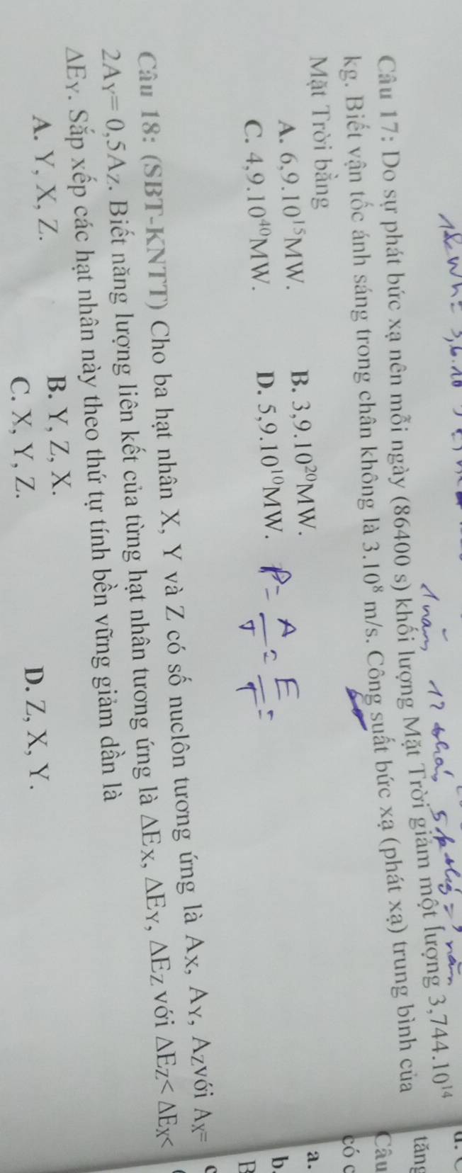 tǎng
Câu 17: Do sự phát bức xạ nên mỗi ngày (86400 s) khối lượng Mặt Trời giám một lượng 3,744.10^(14)
Câu
kg. Biết vận tốc ánh sáng trong chân không là 3.10^8m/s. Công suất bức xạ (phát xạ) trung bình của
có c
Mặt Trời bằng
A. 6, 9.10^(15)MW. B. 3,9.10^(20)MW.
a.
C. 4,9.10^(40)MW.
D. 5, 9.10^(10)MW.
b
Câu 18: (SBT-KNTT) Cho ba hạt nhân X, Y và Z có số nuclôn tương ứng là Ax, Ay, Azvới A_X= (
2A_Y=0,5A_Z Biết năng lượng liên kết của từng hạt nhân tương ứng là △ Ex, △ Ey, △ Ez với △ E_Z
△ E_Y. Sắp xếp các hạt nhân này theo thứ tự tính bền vững giảm dần là
A. Y, X, Z. B. Y, Z, X.
C. X, Y, Z. D. Z, X, Y.