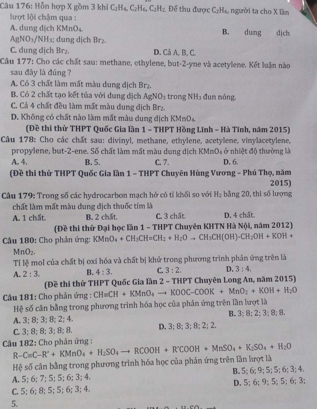 Hỗn hợp X gồm 3 khí C_2H_4,C_2H_6,C_2H_2. Để thu được C_2H_6 3, người ta cho X lần
lượt lội chậm qua :
A. dung dịch KMr O_4 dung dịch
B.
AgNO_3/NH_3; dung dịch Br_2.
C. dung dịch Br_2. D. Cả A, B, C.
Câu 177: Cho các chất sau: methane, ethylene, but-2-yne và acetylene. Kết luận nào
sau đây là đúng ?
A. Có 3 chất làm mất màu dung dịch Brz.
B. Có 2 chất tạo kết tủa với dung dịch AgNO_3 trong NH_3 đun nóng.
C. Cả 4 chất đều làm mất màu dung dịch Br₂.
D. Không có chất nào làm mất màu dung dịch KMnO4.
(Đề thi thử THPT Quốc Gia lần 1 - THPT Hồng Lĩnh - Hà Tĩnh, năm 2015)
Câu 178: Cho các chất sau: divinyl, methane, ethylene, acetylene, vinylacetylene,
propylene; but-2-ene. Số chất làm mất màu dung dịch KMnO4 ở nhiệt độ thường là
A. 4. B. 5. C. 7. D. 6.
(Đề thi thử THPT Quốc Gia lần 1 - THPT Chuyên Hùng Vương - Phú Thọ, năm
2015)
Câu 179: Trong số các hydrocarbon mạch hở có tỉ khối so với H_2 bằng 20, thì số lượng
chất làm mất màu dung dịch thuốc tím là
A. 1 chất. B. 2 chất. C. 3 chất. D. 4 chất.
(Đề thi thử Đại học lần 1 - THPT Chuyên KHTN Hà Nội, năm 2012)
Câu 180: Cho phản ứng: KMnO_4+CH_3CH=CH_2+H_2Oto CH_3CH(OH)-CH_2OH+KOH+
MnO_2.
Tỉ lệ mol của chất bị oxi hóa và chất bị khử trong phương trình phản ứng trên là
A. 2:3. B. 4:3. C. 3:2. D. 3:4.
(Đề thi thử THPT Quốc Gia lần 2 - THPT Chuyên Long An, năm 2015)
* Câu 181: Cho phản ứng : CHequiv CH+KMnO_4to KOOC-COOK+MnO_2+KOH+H_2O
Hệ số cân bằng trong phương trình hóa học của phản ứng trên lần lượt là
A. 3; 8; 3; 8; 2; 4. B. 3; 8; 2; 3; 8; 8.
C. 3; 8; 8; 3; 8; 8. D. 3; 8; 3; 8; 2; 2.
Câu 182: Cho phản ứng :
R-Cequiv C-R'+KMnO_4+H_2SO_4to RCOOH+R'COOH+MnSO_4+K_2SO_4+H_2O
Hệ số cân bằng trong phương trình hóa học của phản ứng trên lần lượt là
A. 5; 6; 7; 5; 5; 6; 3; 4. B. 5; 6; 9; 5; 5; 6; 3; 4.
C. 5; 6; 8; 5; 5; 6; 3; 4. D. 5; 6; 9; 5; 5; 6; 3;
5.