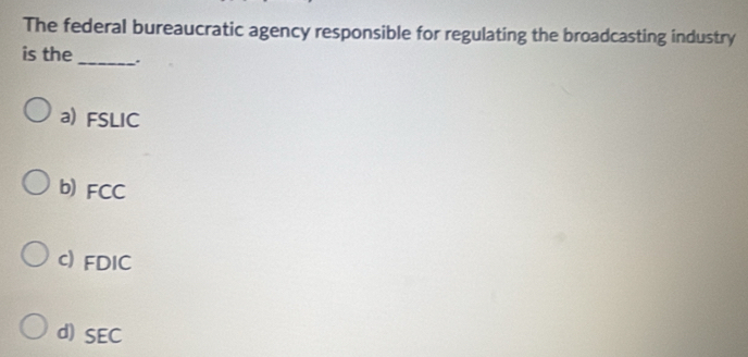 The federal bureaucratic agency responsible for regulating the broadcasting industry
is the _.
a) FSLIC
b) FCC
c) FDIC
d) SEC