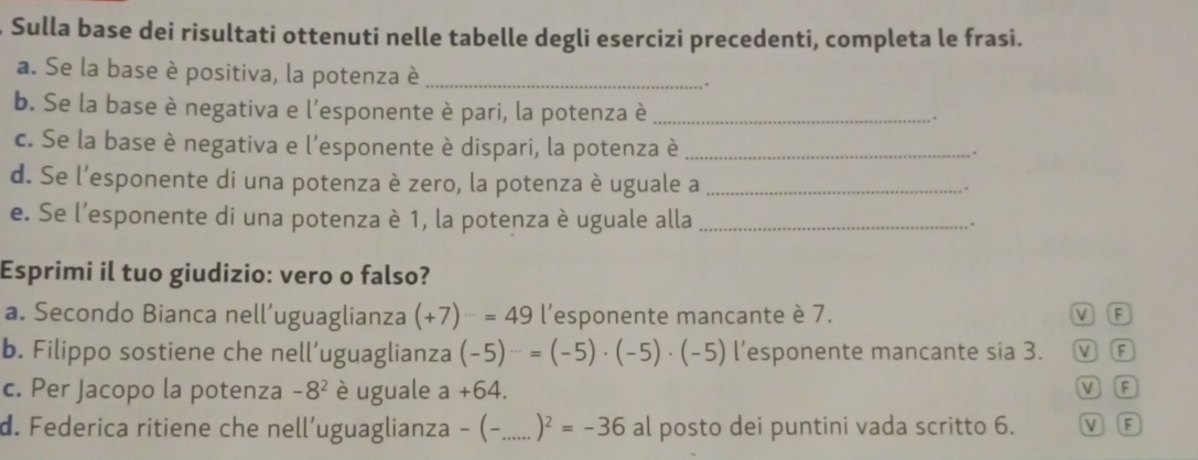 Sulla base dei risultati ottenuti nelle tabelle degli esercizi precedenti, completa le frasi.
a. Se la base è positiva, la potenza è _.
b. Se la base è negativa e l'esponente è pari, la potenza è_
.
c. Se la base è negativa e l'esponente è dispari, la potenza è_
d. Se l'esponente di una potenza è zero, la potenza è uguale a_
.
e. Se l'esponente di una potenza è 1, la potenza è uguale alla_
.
Esprimi il tuo giudizio: vero o falso?
a. Secondo Bianca nell’uguaglianza (+7)=49=49 l’esponente mancante è 7. V F
b. Filippo sostiene che nell’uguaglianza (-5)^-=(-5)· (-5)· (-5) l’esponente mancante sia 3. M F
c. Per Jacopo la potenza -8^2 è uguale a+64. V (F
d. Federica ritiene che nell’uguaglianza - (-_  )^2=-36 al posto dei puntini vada scritto 6. V F