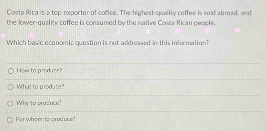 Costa Rica is a top exporter of coffee. The highest-quality coffee is sold abroad, and
the lower-quality coffee is consumed by the native Costa Rican people.
Which basic economic question is not addressed in this information?
How to produce?
What to produce?
Why to produce?
For whom to produce?