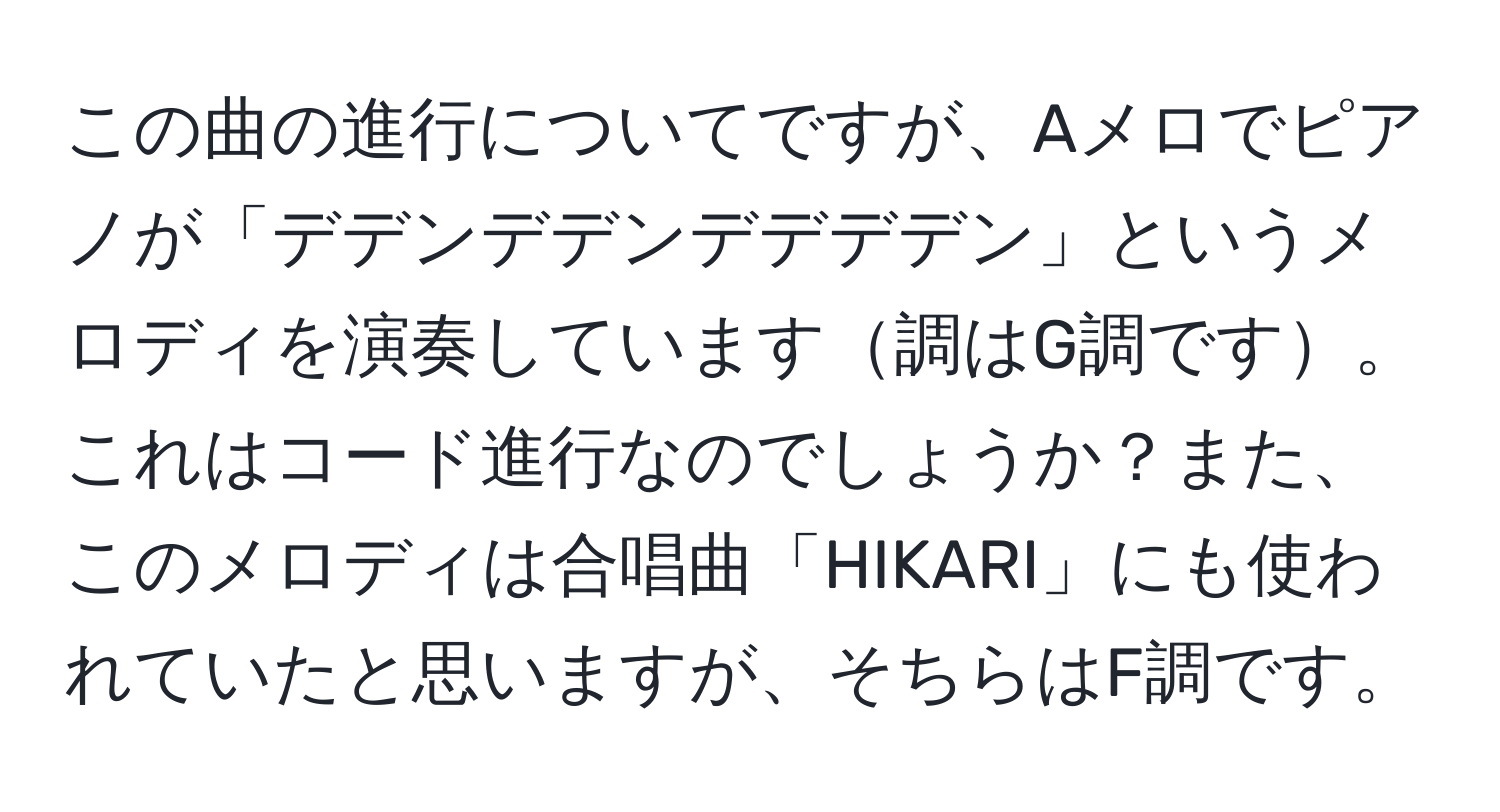 この曲の進行についてですが、Aメロでピアノが「デデンデデンデデデデン」というメロディを演奏しています調はG調です。これはコード進行なのでしょうか？また、このメロディは合唱曲「HIKARI」にも使われていたと思いますが、そちらはF調です。