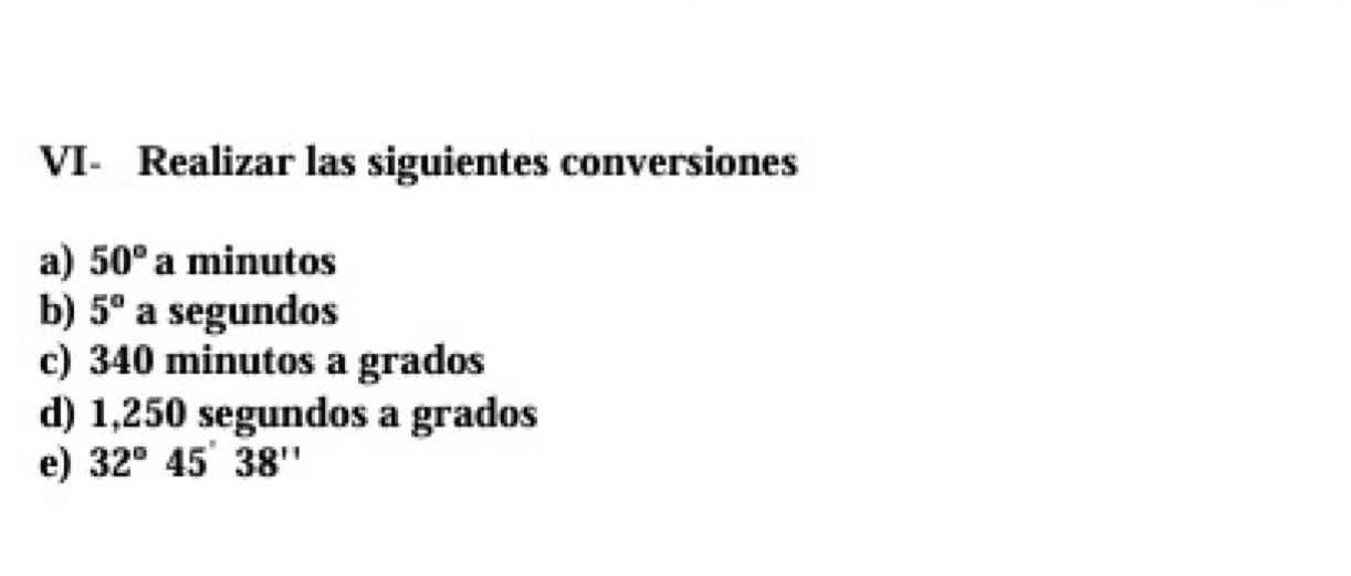 VI- Realizar las siguientes conversiones 
a) 50° a minutos 
b) 5° a segundos 
c) 340 minutos a grados 
d) 1,250 segundos a grados 
e) 32°45'38''