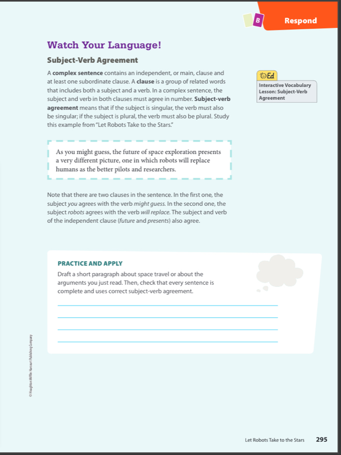 Respond 
Watch Your Language! 
Subject-Verb Agreement 
A complex sentence contains an independent, or main, clause and 
at least one subordinate clause. A clause is a group of related words Interactive Vocabulary Ed 
that includes both a subject and a verb. In a complex sentence, the Lesson: Subject-Verb 
subject and verb in both clauses must agree in number. Subject-verb Agreement 
agreement means that if the subject is singular, the verb must also 
be singular; if the subject is plural, the verb must also be plural. Study 
this example from “Let Robots Take to the Stars.” 
As you might guess, the future of space exploration presents 
a very different picture, one in which robots will replace 
humans as the better pilots and researchers. 
Note that there are two clauses in the sentence. In the first one, the 
subject you agrees with the verb might guess. In the second one, the 
subject robots agrees with the verb will replace. The subject and verb 
of the independent clause (future and presents) also agree. 
PRACTICE AND APPLY 
Draft a short paragraph about space travel or about the 
arguments you just read. Then, check that every sentence is 
complete and uses correct subject-verb agreement. 
_ 
_ 
_ 
_ 
Let Robots Take to the Stars 295