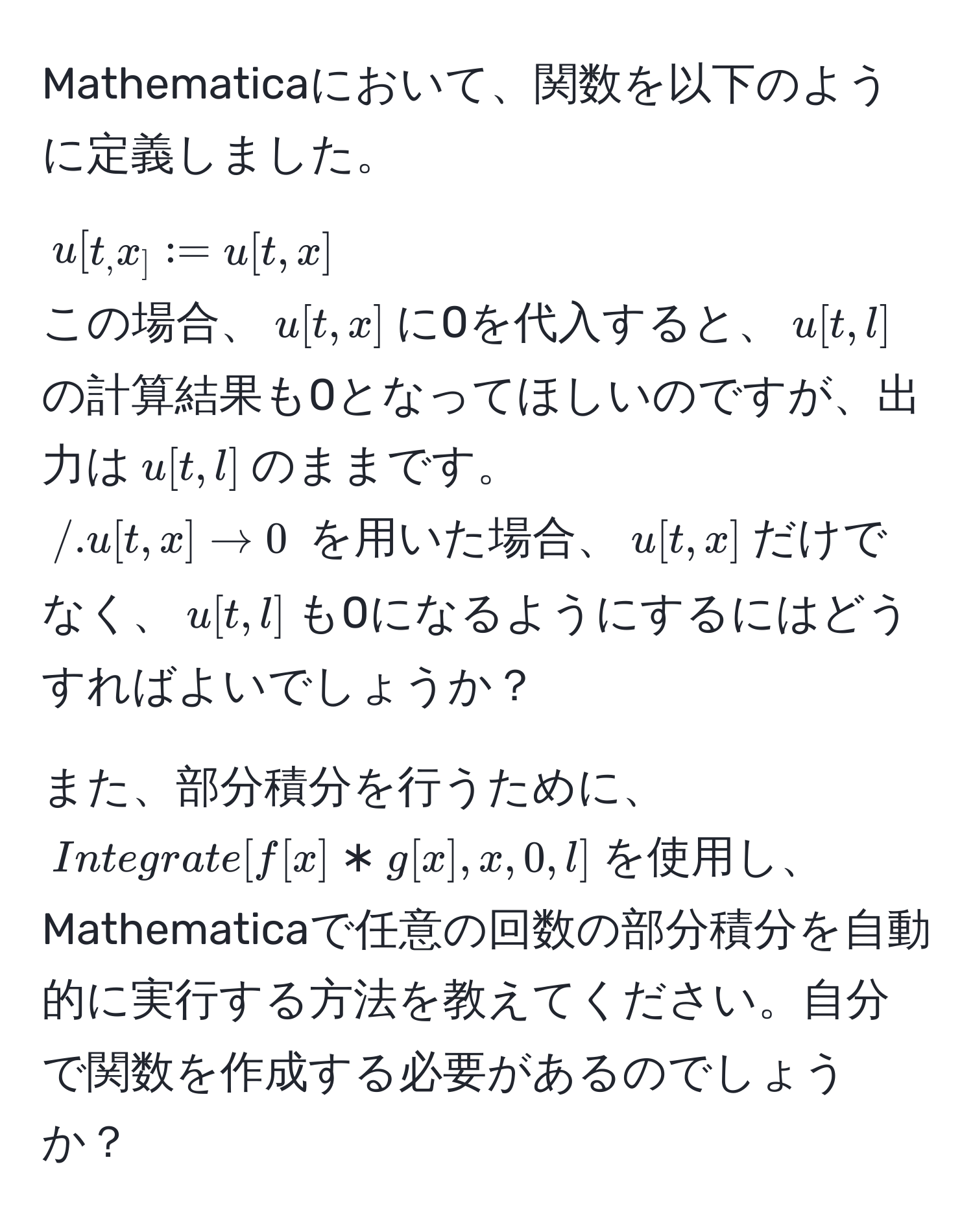 Mathematicaにおいて、関数を以下のように定義しました。  
$u[t_, x_] := u[t, x]$  
この場合、$u[t, x]$に0を代入すると、$u[t, l]$の計算結果も0となってほしいのですが、出力は$u[t, l]$のままです。  
$/.u[t, x] to 0$ を用いた場合、$u[t, x]$だけでなく、$u[t, l]$も0になるようにするにはどうすればよいでしょうか？

また、部分積分を行うために、$Integrate[f[x] * g[x], x, 0, l]$を使用し、Mathematicaで任意の回数の部分積分を自動的に実行する方法を教えてください。自分で関数を作成する必要があるのでしょうか？