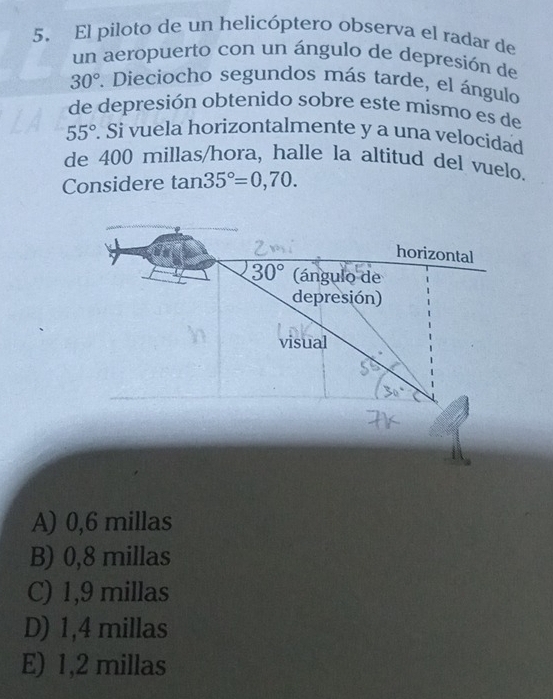 El piloto de un helicóptero observa el radar de
un aeropuerto con un ángulo de depresión de
30°. Dieciocho segundos más tarde, el ángulo
de depresión obtenido sobre este mismo es de
55°. Si vuela horizontalmente y a una velocidad
de 400 millas /hora, halle la altitud del vuelo.
Considere tan 35°=0,70. 
horizontal
30° (ángulo de
depresión)
visual
A) 0,6 millas
B) 0,8 millas
C) 1,9 millas
D) 1,4 millas
E) 1,2 millas