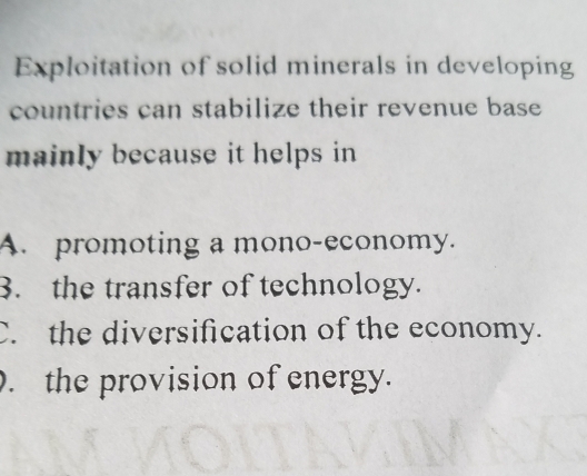 Exploitation of solid minerals in developing
countries can stabilize their revenue base
mainly because it helps in
A. promoting a mono-economy.
3. the transfer of technology.
C. the diversification of the economy.. the provision of energy.