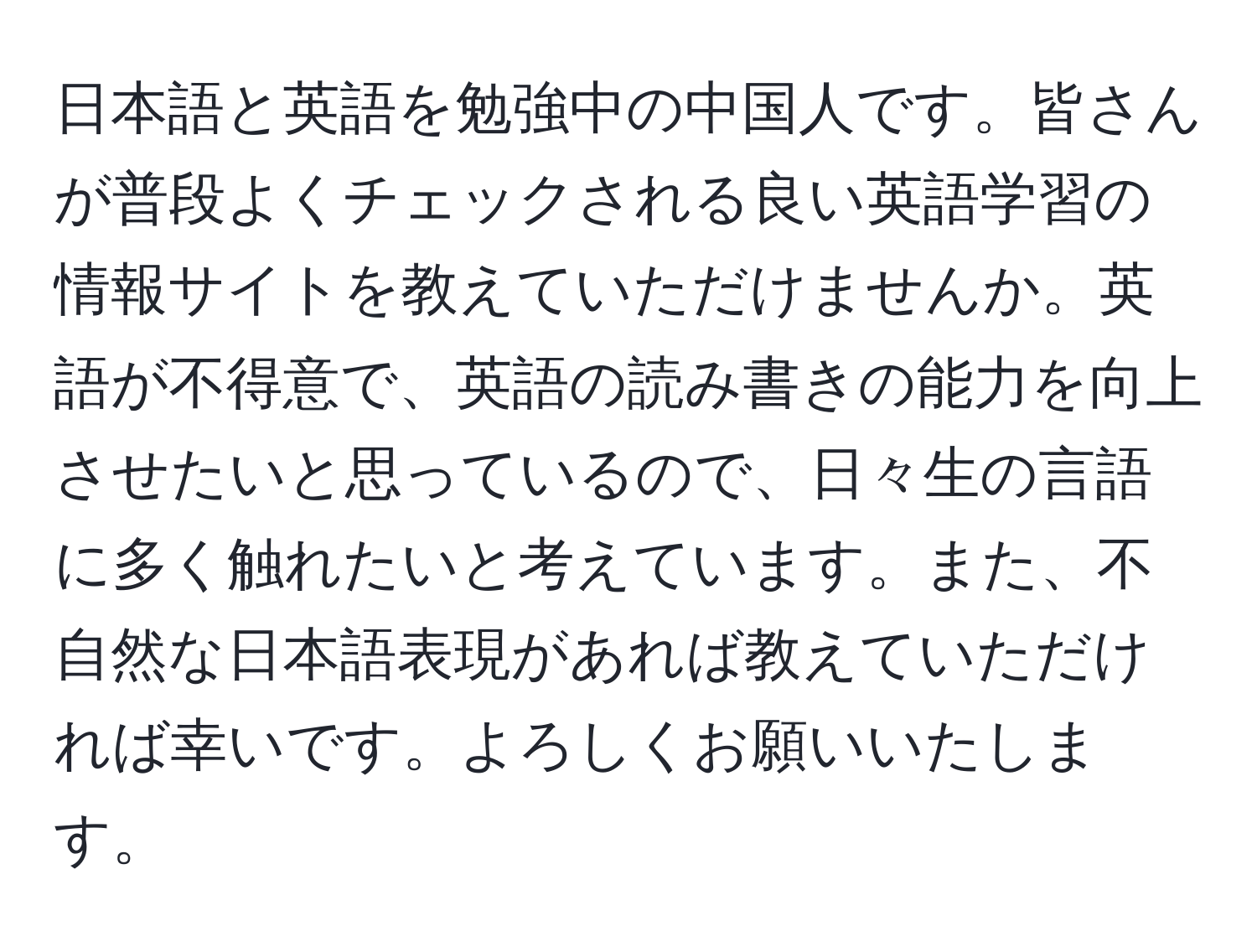 日本語と英語を勉強中の中国人です。皆さんが普段よくチェックされる良い英語学習の情報サイトを教えていただけませんか。英語が不得意で、英語の読み書きの能力を向上させたいと思っているので、日々生の言語に多く触れたいと考えています。また、不自然な日本語表現があれば教えていただければ幸いです。よろしくお願いいたします。